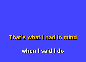 That's what I had in mind

when I said I do