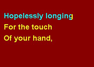 Hopelessly longing
Forthetouch

Of your hand,