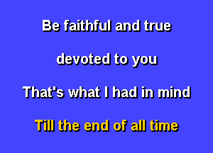 Be faithful and true

devoted to you

That's what I had in mind

Till the end of all time