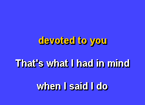devoted to you

That's what I had in mind

when I said I do