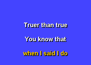 Truer than true

You know that

when I said I do