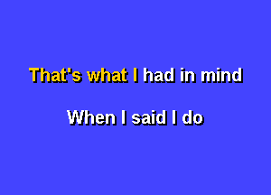 That's what I had in mind

When I said I do