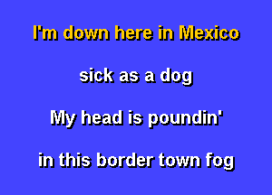 I'm down here in Mexico
sick as a dog

My head is poundin'

in this border town fog