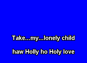 Take...my...lonely child

haw Holly ho Holy love