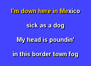 I'm down here in Mexico
sick as a dog

My head is poundin'

in this border town fog