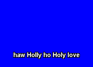 haw Holly ho Holy love