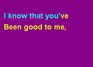 I know that you've
Been good to me,