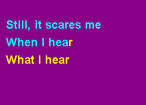 Still, it scares me
When I hear

What I hear