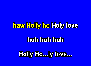 haw Holly ho Holy love

huh huh huh

Holly Ho...ly love...