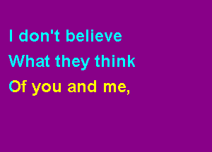 I don't believe
What they think

Of you and me,