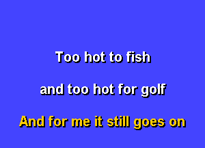 Too hot to fish

and too hot for golf

And for me it still goes on