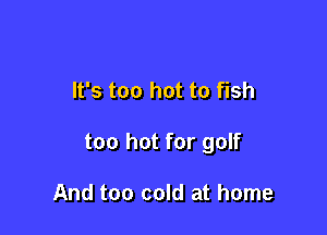 It's too hot to fish

too hot for golf

And too cold at home
