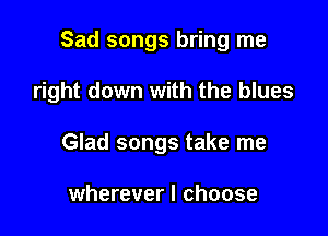 Sad songs bring me

right down with the blues

Glad songs take me

wherever I choose