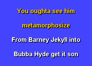 You oughta see him

metamorphosize

From Barney Jekyll into

Bubba Hyde get it son
