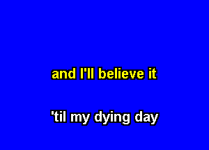 and I'll believe it

'til my dying day