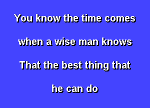 You know the time comes

when a wise man knows

That the best thing that

he can do