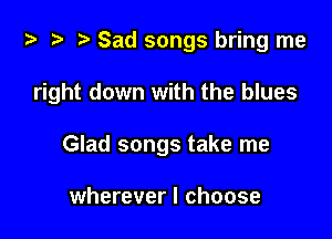 ta ?? r) Sad songs bring me

right down with the blues

Glad songs take me

wherever I choose