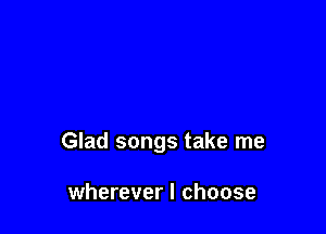 Glad songs take me

wherever I choose