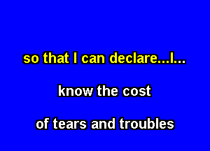 so that I can declare...l...

know the cost

of tears and troubles