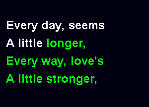 Every day, seems
A little longer,

Every way, love's
A little stronger,