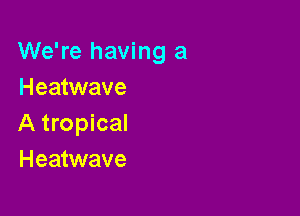 We're having a
Heatwave

A tropical
Heatwave