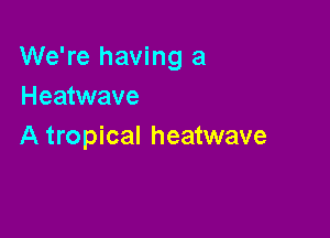 We're having a
Heatwave

A tropical heatwave