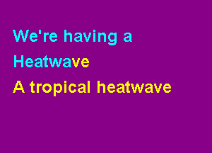 We're having a
Heatwave

A tropical heatwave