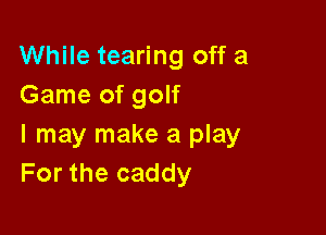 While tearing off a
Game of golf

I may make a play
For the caddy