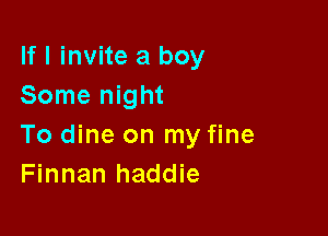 If I invite a boy
Some night

To dine on my fine
Finnan haddie