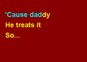 'Cause daddy
He treats it

So...