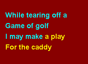 While tearing off a
Game of golf

I may make a play
For the caddy