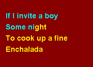 If I invite a boy
Some night

To cook up a fine
Enchalada