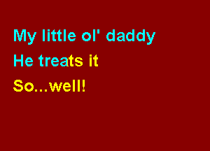 My little ol' daddy
He treats it

So...well!