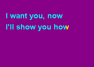 I want you, now
I'll show you how