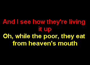And I see how they're living
it up

Oh, while the poor, they eat
from heaven's mouth