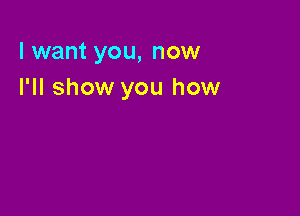 I want you, now
I'll show you how