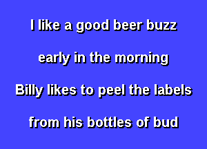 I like a good beer buzz
early in the morning
Billy likes to peel the labels

from his bottles of bud