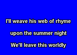 I'll weave his web of rhyme

upon the summer night

We'll leave this worldly