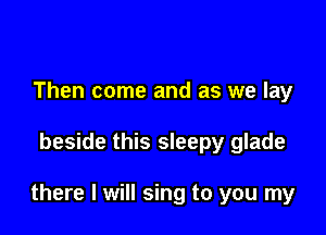 Then come and as we lay

beside this sleepy glade

there I will sing to you my