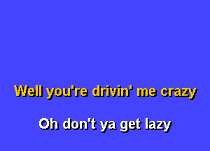 Well you're drivin' me crazy

Oh don't ya get lazy