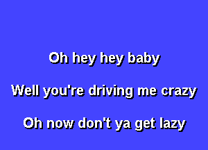 0h hey hey baby

Well you're driving me crazy

Oh now don't ya get lazy