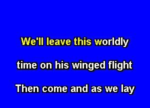 We'll leave this worldly

time on his winged flight

Then come and as we lay