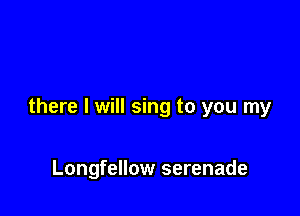 there I will sing to you my

Longfellow serenade
