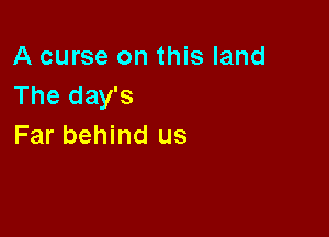 A curse on this land
The day's

Far behind us