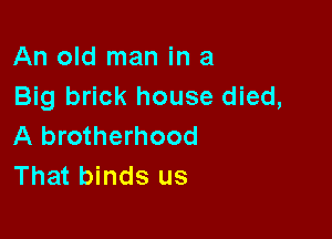 An old man in a
Big brick house died,

A brotherhood
That binds us