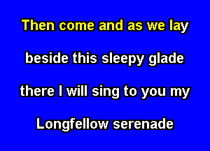 Then come and as we lay

beside this sleepy glade

there I will sing to you my

Longfellow serenade