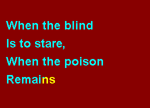 When the blind
Is to stare,

When the poison
Remains