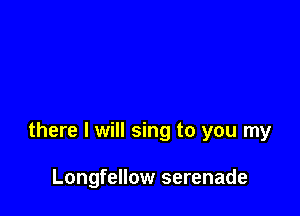 there I will sing to you my

Longfellow serenade