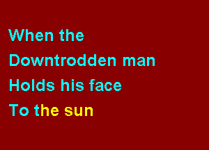 When the
Downtrodden man

Holds his face
To the sun