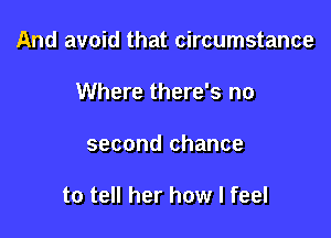 And avoid that circumstance

Where there's no
second chance

to tell her how I feel